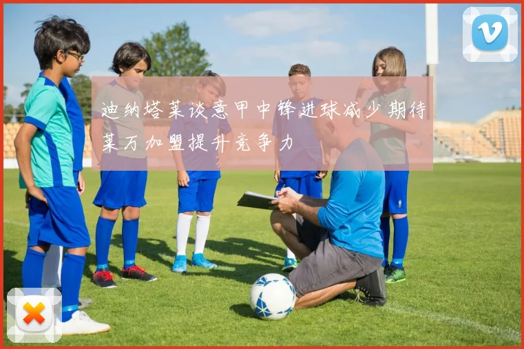迪纳塔莱谈意甲中锋进球减少期待莱万加盟提升竞争力
