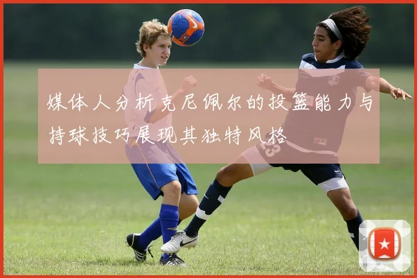 媒体人分析克尼佩尔的投篮能力与持球技巧展现其独特风格