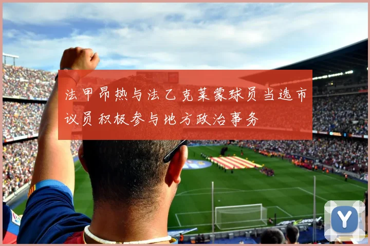 法甲昂热与法乙克莱蒙球员当选市议员积极参与地方政治事务
