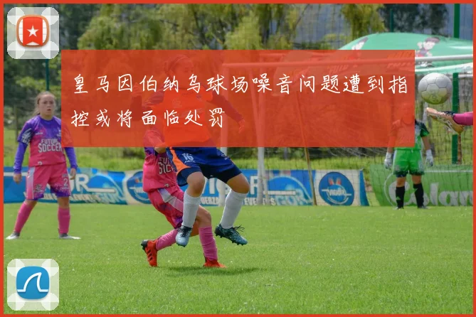 皇马因伯纳乌球场噪音问题遭到指控或将面临处罚