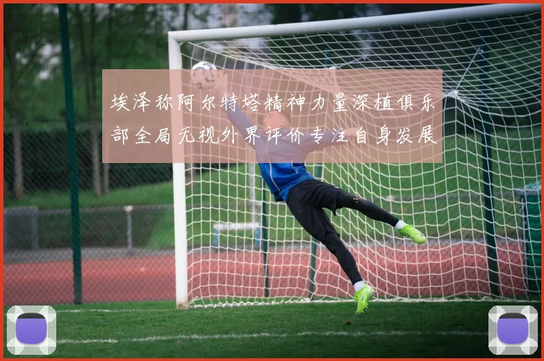 埃泽称阿尔特塔精神力量深植俱乐部全局无视外界评价专注自身发展