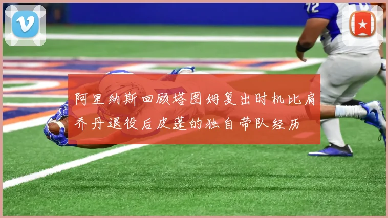阿里纳斯回顾塔图姆复出时机比肩乔丹退役后皮蓬的独自带队经历