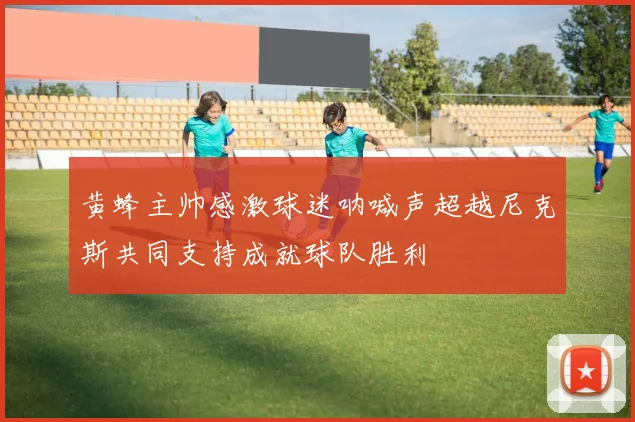 黄蜂主帅感激球迷呐喊声超越尼克斯共同支持成就球队胜利