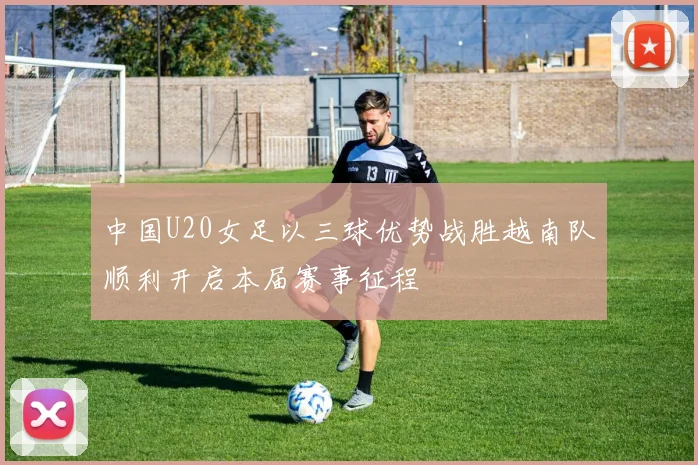 中国U20女足以三球优势战胜越南队顺利开启本届赛事征程