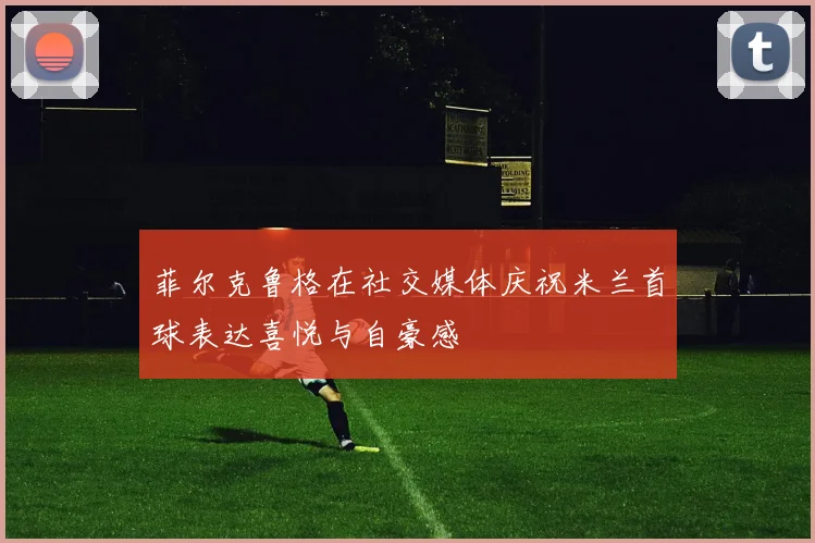 菲尔克鲁格在社交媒体庆祝米兰首球表达喜悦与自豪感