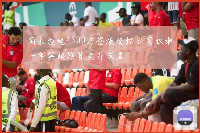 国米拒绝4500万签埃德松合同仅剩一年英超预算差异明显