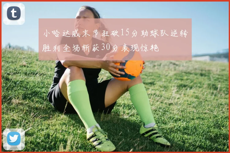 小哈达威末节狂砍15分助球队逆转胜利全场斩获30分表现惊艳