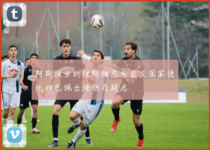 阿斯报分析琼阿梅尼或首发国家德比姆巴佩出场仍存疑虑