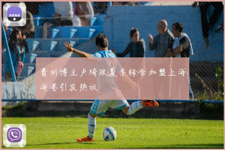 青训博主卢琦政夏季转会加盟上海海港引发热议