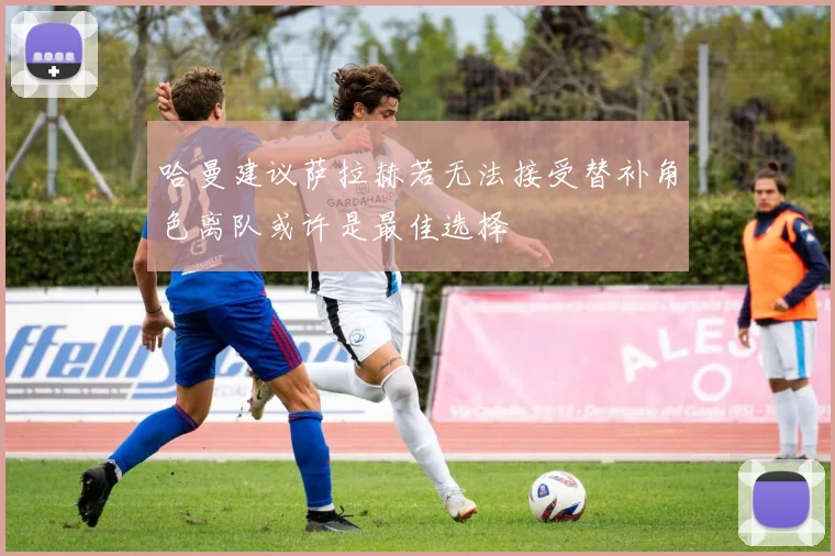 哈曼建议萨拉赫若无法接受替补角色离队或许是最佳选择