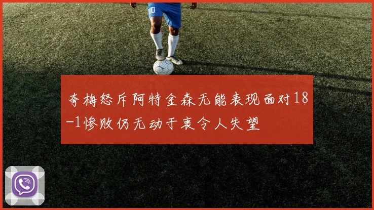 夸梅怒斥阿特金森无能表现面对18-1惨败仍无动于衷令人失望