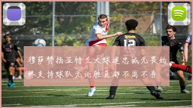 穆萨赞扬亚特兰大球迷忠诚无畏始终支持球队无论胜负都不离不弃