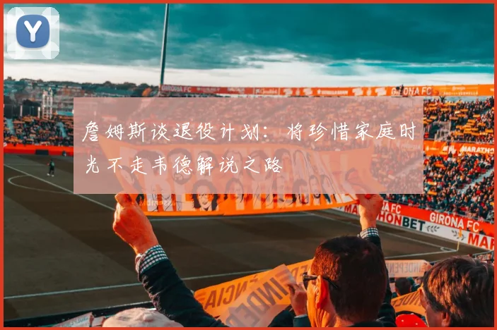 詹姆斯谈退役计划：将珍惜家庭时光不走韦德解说之路