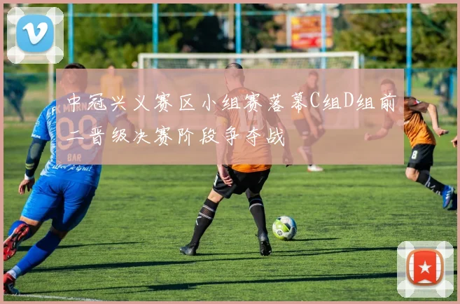 中冠兴义赛区小组赛落幕C组D组前二晋级决赛阶段争夺战