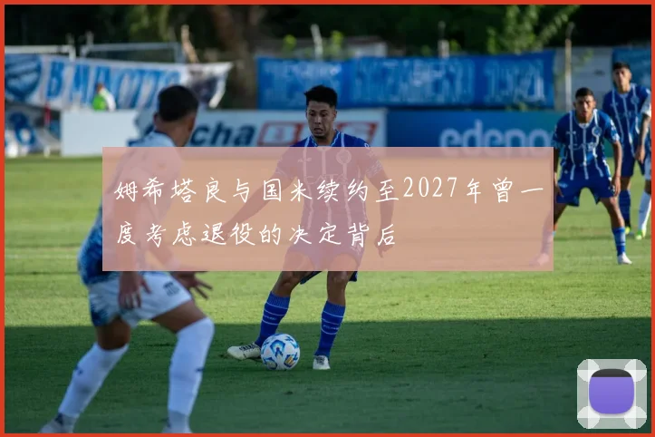 姆希塔良与国米续约至2027年曾一度考虑退役的决定背后