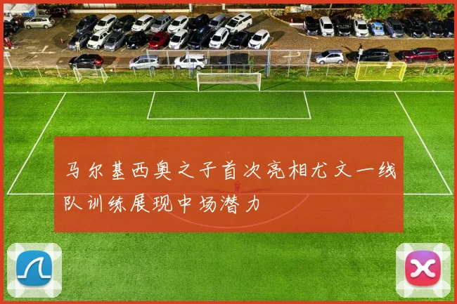 马尔基西奥之子首次亮相尤文一线队训练展现中场潜力