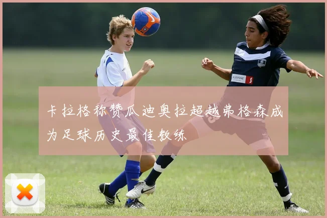 卡拉格称赞瓜迪奥拉超越弗格森成为足球历史最佳教练
