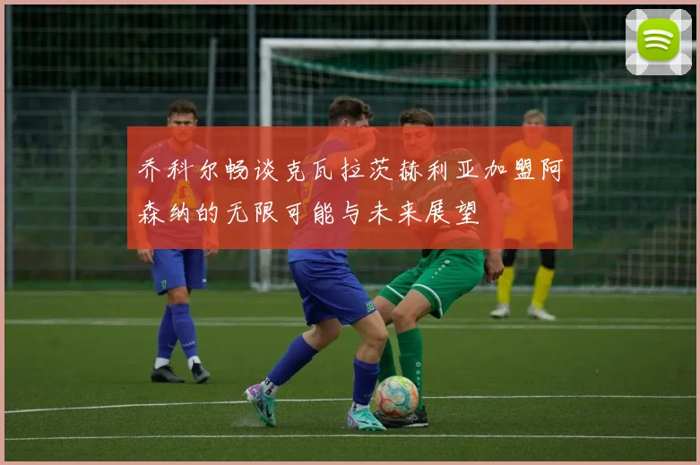 乔科尔畅谈克瓦拉茨赫利亚加盟阿森纳的无限可能与未来展望