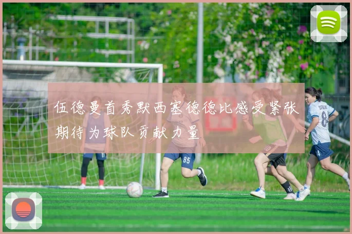 伍德曼首秀默西塞德德比感受紧张期待为球队贡献力量