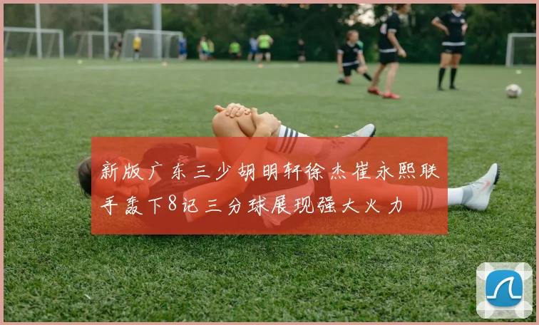 新版广东三少胡明轩徐杰崔永熙联手轰下8记三分球展现强大火力