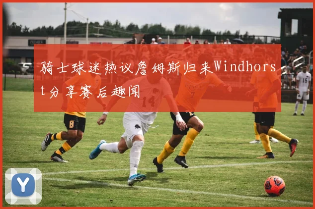 骑士球迷热议詹姆斯归来Windhorst分享赛后趣闻