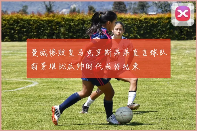 曼城惨败皇马克罗斯弟弟直言球队前景堪忧瓜帅时代或将结束