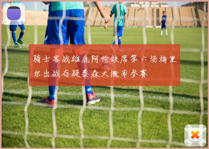 骑士客战雄鹿阿伦缺席第六场梅里尔出战存疑泰森大概率参赛