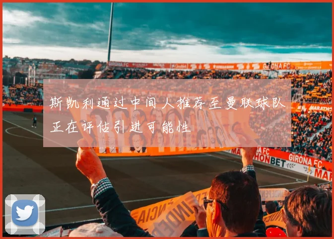 斯凯利通过中间人推荐至曼联球队正在评估引进可能性