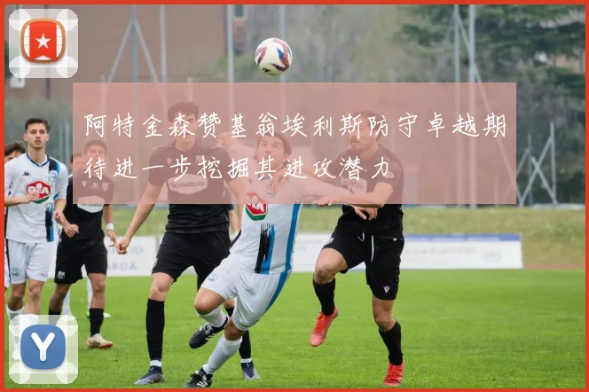 阿特金森赞基翁埃利斯防守卓越期待进一步挖掘其进攻潜力