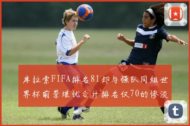 库拉索FIFA排名81却与强队同组世界杯前景堪忧合计排名仅70的惨淡现实