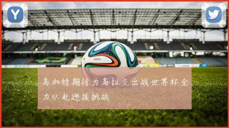 乌加特期待为乌拉圭出战世界杯全力以赴迎接挑战