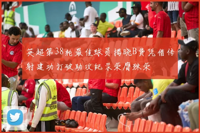 英超第38轮最佳球员揭晓B费凭借传射建功打破助攻纪录荣膺殊荣