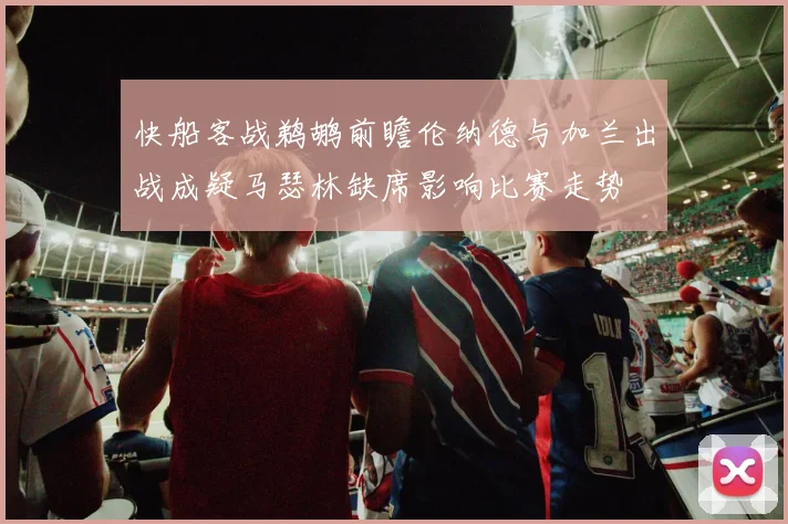 快船客战鹈鹕前瞻伦纳德与加兰出战成疑马瑟林缺席影响比赛走势