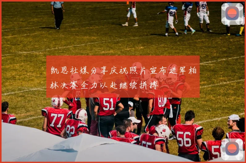 凯恩社媒分享庆祝照片宣布进军柏林决赛全力以赴继续拼搏