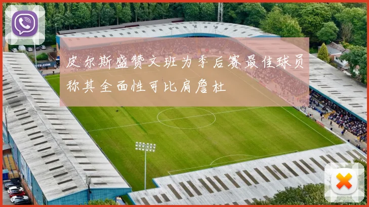 皮尔斯盛赞文班为季后赛最佳球员称其全面性可比肩詹杜