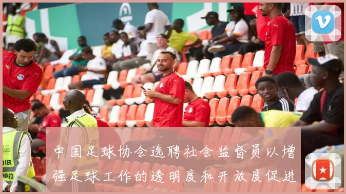 中国足球协会选聘社会监督员以增强足球工作的透明度和开放度促进足球事业发展